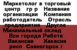 Маркетолог в торговый центр – гр/р › Название организации ­ Компания-работодатель › Отрасль предприятия ­ Другое › Минимальный оклад ­ 1 - Все города Работа » Вакансии   . Хакасия респ.,Саяногорск г.